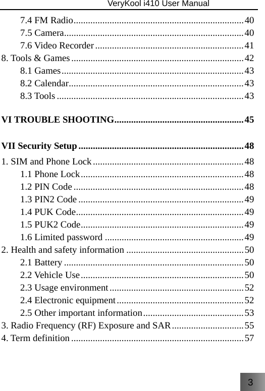 3                               VeryKool i410 User Manual  7.4 FM Radio ....................................................................... 40 7.5 Camera ........................................................................... 40 7.6 Video Recorder .............................................................. 41 8. Tools &amp; Games ........................................................................ 42 8.1  Games ............................................................................ 43 8.2 Calendar .........................................................................  43 8.3 Tools .............................................................................. 43 VI TROUBLE SHOOTING ...................................................... 45 VII Security Setup ..................................................................... 48 1. SIM and Phone Lock ............................................................... 48 1.1 Phone Lock .................................................................... 48 1.2 PIN Code ....................................................................... 48 1.3 PIN2 Code ..................................................................... 49 1.4 PUK Code ......................................................................  49 1.5 PUK2 Code .................................................................... 49 1.6 Limited password .......................................................... 49 2. Health and safety information ................................................. 50 2.1 Battery ........................................................................... 50 2.2 Vehicle Use .................................................................... 50 2.3 Usage environment ........................................................ 52 2.4 Electronic equipment ..................................................... 52 2.5 Other important information .......................................... 53 3. Radio Frequency (RF) Exposure and SAR .............................. 55 4. Term definition ........................................................................ 57  