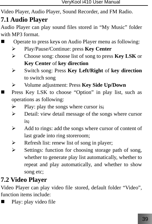 39                               VeryKool i410 User Manual  Video Player, Audio Player, Sound Recorder, and FM Radio. 7.1 Audio Player Audio Player can play sound files stored in “My Music” folder with MP3 format.  Operate to press keys on Audio Player menu as following: ¾ Play/Pause/Continue: press Key Center ¾ Choose song: choose list of song to press Key LSK or   Key Center of key direction ¾ Switch song: Press Key Left/Right of key direction to switch song ¾ Volume adjustment: Press Key Side Up/Down  Press Key LSK to choose “Option” in play list, such as operations as following: ¾ Play: play the songs where cursor is; ¾ Detail: view detail message of the songs where cursor is; ¾ Add to rings: add the songs where cursor of content of last grade into ring storeroom; ¾ Refresh list: renew list of song in player; ¾ Settings: function for choosing storage path of song, whether to generate play list automatically, whether to repeat and play automatically, and whether to show song etc; 7.2 Video Player Video Player can play video file stored, default folder “Video”, function items include:  Play: play video file 