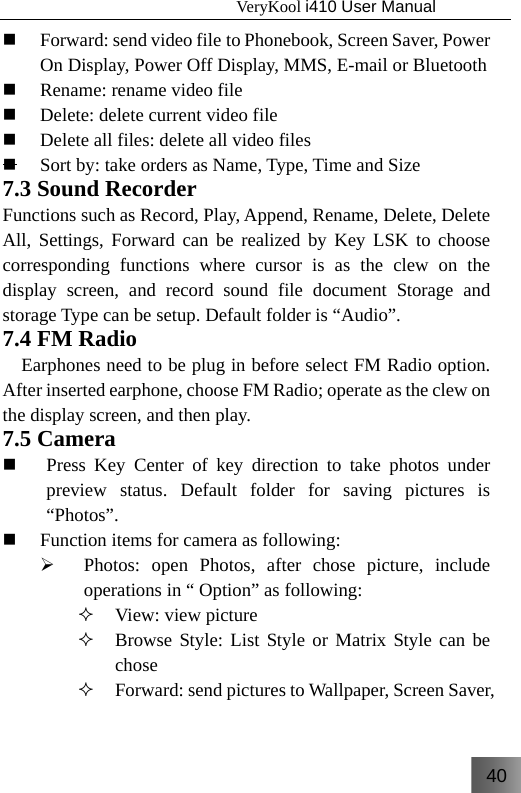 40                                   VeryKool i410 User Manual   Forward: send video file to Phonebook, Screen Saver, Power On Display, Power Off Display, MMS, E-mail or Bluetooth  Rename: rename video file  Delete: delete current video file  Delete all files: delete all video files  Sort by: take orders as Name, Type, Time and Size 7.3 Sound Recorder Functions such as Record, Play, Append, Rename, Delete, Delete All, Settings, Forward can be realized by Key LSK to choose corresponding functions where cursor is as the clew on the display screen, and record sound file document Storage and storage Type can be setup. Default folder is “Audio”. 7.4 FM Radio Earphones need to be plug in before select FM Radio option. After inserted earphone, choose FM Radio; operate as the clew on the display screen, and then play. 7.5 Camera  Press Key Center of key direction to take photos under preview status. Default folder for saving pictures is “Photos”.  Function items for camera as following: ¾ Photos: open Photos, after chose picture, include operations in “ Option” as following:  View: view picture  Browse Style: List Style or Matrix Style can be chose  Forward: send pictures to Wallpaper, Screen Saver, 