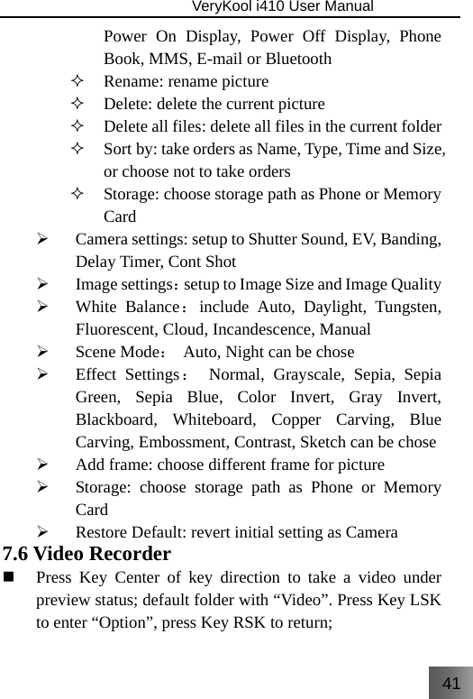 41                               VeryKool i410 User Manual  Power On Display, Power Off Display, Phone Book, MMS, E-mail or Bluetooth  Rename: rename picture  Delete: delete the current picture  Delete all files: delete all files in the current folder  Sort by: take orders as Name, Type, Time and Size, or choose not to take orders  Storage: choose storage path as Phone or Memory Card ¾ Camera settings: setup to Shutter Sound, EV, Banding, Delay Timer, Cont Shot ¾ Image settings：setup to Image Size and Image Quality ¾ White Balance：include Auto, Daylight, Tungsten, Fluorescent, Cloud, Incandescence, Manual ¾ Scene Mode： Auto, Night can be chose ¾ Effect Settings： Normal, Grayscale, Sepia, Sepia Green, Sepia Blue, Color Invert, Gray Invert, Blackboard, Whiteboard, Copper Carving, Blue Carving, Embossment, Contrast, Sketch can be chose ¾ Add frame: choose different frame for picture ¾ Storage: choose storage path as Phone or Memory Card ¾ Restore Default: revert initial setting as Camera 7.6 Video Recorder  Press Key Center of key direction to take a video under preview status; default folder with “Video”. Press Key LSK to enter “Option”, press Key RSK to return; 