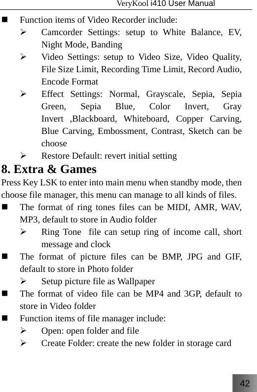 42                                   VeryKool i410 User Manual   Function items of Video Recorder include: ¾ Camcorder Settings: setup to White Balance, EV, Night Mode, Banding ¾ Video Settings: setup to Video Size, Video Quality, File Size Limit, Recording Time Limit, Record Audio, Encode Format ¾ Effect Settings: Normal, Grayscale, Sepia, Sepia Green, Sepia Blue, Color Invert, Gray Invert ,Blackboard, Whiteboard, Copper Carving, Blue Carving, Embossment, Contrast, Sketch can be choose ¾ Restore Default: revert initial setting 8. Extra &amp; Games Press Key LSK to enter into main menu when standby mode, then choose file manager, this menu can manage to all kinds of files.  The format of ring tones files can be MIDI, AMR, WAV, MP3, default to store in Audio folder ¾ Ring Tone  file can setup ring of income call, short message and clock  The format of picture files can be BMP, JPG and GIF, default to store in Photo folder ¾ Setup picture file as Wallpaper  The format of video file can be MP4 and 3GP, default to store in Video folder  Function items of file manager include: ¾ Open: open folder and file ¾ Create Folder: create the new folder in storage card  