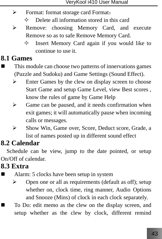 43                               VeryKool i410 User Manual  ¾ Format: format storage card Format：  Delete all information stored in this card ¾ Remove: choosing Memory Card, and execute Remove so as to safe Remove Memory Card.  Insert Memory Card again if you would like to continue to use it. 8.1 Games  This module can choose two patterns of innervations games (Puzzle and Sudoku) and Game Settings (Sound Effect). ¾ Enter Games by the clew on display screen to choose Start Game and setup Game Level, view Best scores , know the rules of game by Game Help ¾ Game can be paused, and it needs confirmation when exit games; it will automatically pause when incoming calls or messages.     ¾ Show Win, Game over, Score, Deduct score, Grade, a list of names posted up in different sound effect 8.2 Calendar   Schedule can be view, jump to the date pointed, or setup On/Off of calendar. 8.3 Extra  Alarm: 5 clocks have been setup in system ¾ Open one or all as requirements (default as off); setup whether on, clock time, ring manner, Audio Options and Snooze (Mins) of clock in each clock separately.  To Do: edit memo as the clew on the display screen, and setup whether as the clew by clock, different remind 