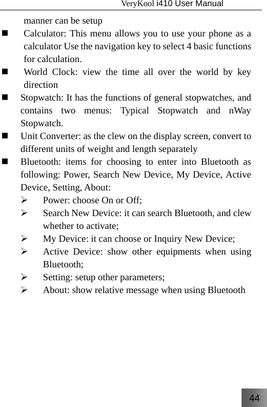 44                                   VeryKool i410 User Manual  manner can be setup  Calculator: This menu allows you to use your phone as a calculator Use the navigation key to select 4 basic functions for calculation.  World Clock: view the time all over the world by key direction  Stopwatch: It has the functions of general stopwatches, and contains two menus: Typical Stopwatch and nWay Stopwatch.  Unit Converter: as the clew on the display screen, convert to different units of weight and length separately  Bluetooth: items for choosing to enter into Bluetooth as following: Power, Search New Device, My Device, Active Device, Setting, About: ¾ Power: choose On or Off; ¾ Search New Device: it can search Bluetooth, and clew whether to activate; ¾ My Device: it can choose or Inquiry New Device; ¾ Active Device: show other equipments when using Bluetooth; ¾ Setting: setup other parameters; ¾ About: show relative message when using Bluetooth 