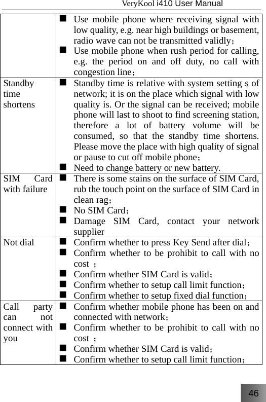 46                                   VeryKool i410 User Manual   Use mobile phone where receiving signal with low quality, e.g. near high buildings or basement, radio wave can not be transmitted validly；  Use mobile phone when rush period for calling, e.g. the period on and off duty, no call with congestion line；Standby time shortens  Standby time is relative with system setting s ofnetwork; it is on the place which signal with low quality is. Or the signal can be received; mobile phone will last to shoot to find screening station, therefore a lot of battery volume will be consumed, so that the standby time shortens. Please move the place with high quality of signal or pause to cut off mobile phone；  Need to change battery or new battery.SIM Card with failure  There is some stains on the surface of SIM Card, rub the touch point on the surface of SIM Card in clean rag；  No SIM Card；  Damage SIM Card, contact your network supplierNot dial   Confirm whether to press Key Send after dial； Confirm whether to be prohibit to call with no cost  ；  Confirm whether SIM Card is valid；  Confirm whether to setup call limit function；  Confirm whether to setup fixed dial function；Call party can not connect with you  Confirm whether mobile phone has been on and connected with network；  Confirm whether to be prohibit to call with no cost  ；  Confirm whether SIM Card is valid；  Confirm whether to setup call limit function；