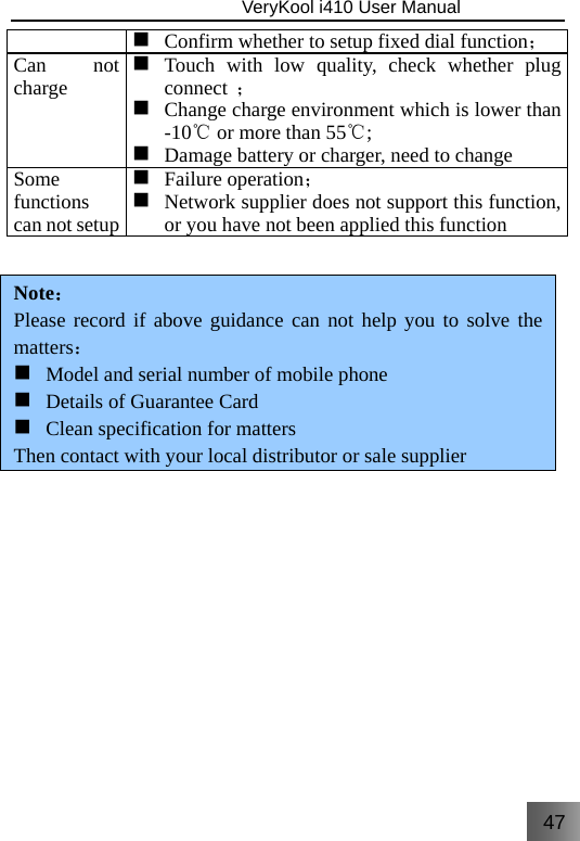 47                               VeryKool i410 User Manual   Confirm whether to setup fixed dial function；Can not charge  Touch with low quality, check whether plug connect  ；  Change charge environment which is lower than -10℃ or more than 55℃;  Damage battery or charger, need to changeSome functions can not setup  Failure operation； Network supplier does not support this function, or you have not been applied this function Note： Please record if above guidance can not help you to solve the matters：  Model and serial number of mobile phone  Details of Guarantee Card  Clean specification for matters Then contact with your local distributor or sale supplier        