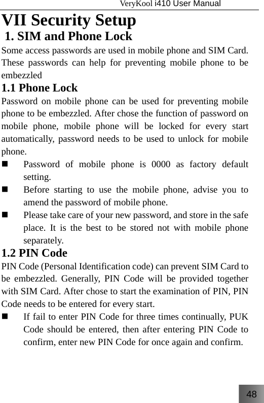 48                                   VeryKool i410 User Manual  VII Security Setup 1. SIM and Phone Lock Some access passwords are used in mobile phone and SIM Card. These passwords can help for preventing mobile phone to be embezzled  1.1 Phone Lock Password on mobile phone can be used for preventing mobile phone to be embezzled. After chose the function of password on mobile phone, mobile phone will be locked for every start automatically, password needs to be used to unlock for mobile phone.  Password of mobile phone is 0000 as factory default setting.  Before starting to use the mobile phone, advise you to amend the password of mobile phone.  Please take care of your new password, and store in the safe place. It is the best to be stored not with mobile phone separately. 1.2 PIN Code PIN Code (Personal Identification code) can prevent SIM Card to be embezzled. Generally, PIN Code will be provided together with SIM Card. After chose to start the examination of PIN, PIN Code needs to be entered for every start.  If fail to enter PIN Code for three times continually, PUK Code should be entered, then after entering PIN Code to confirm, enter new PIN Code for once again and confirm. 