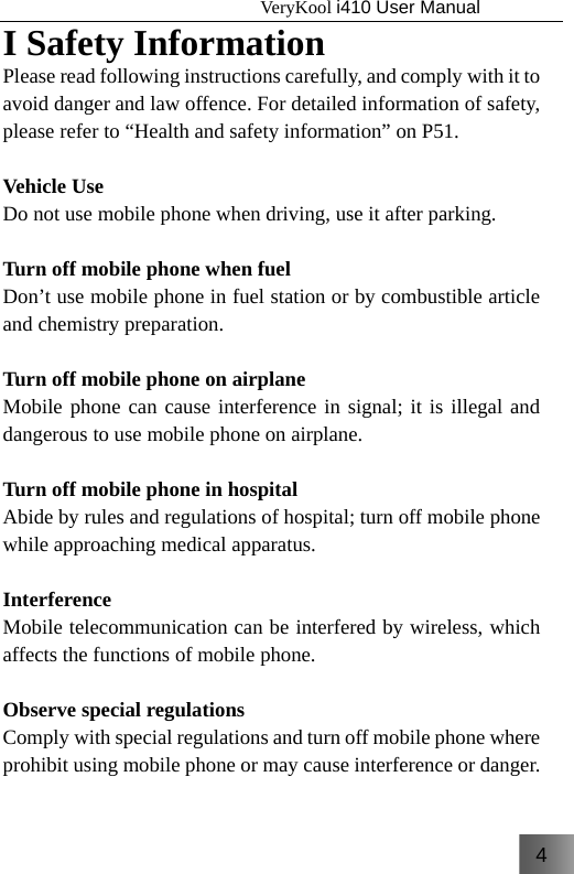 4                                   VeryKool i410 User Manual  I Safety Information Please read following instructions carefully, and comply with it to avoid danger and law offence. For detailed information of safety, please refer to “Health and safety information” on P51.   Vehicle Use Do not use mobile phone when driving, use it after parking.    Turn off mobile phone when fuel Don’t use mobile phone in fuel station or by combustible article and chemistry preparation.  Turn off mobile phone on airplane Mobile phone can cause interference in signal; it is illegal and dangerous to use mobile phone on airplane.  Turn off mobile phone in hospital Abide by rules and regulations of hospital; turn off mobile phone while approaching medical apparatus.  Interference Mobile telecommunication can be interfered by wireless, which affects the functions of mobile phone.  Observe special regulations Comply with special regulations and turn off mobile phone where prohibit using mobile phone or may cause interference or danger. 