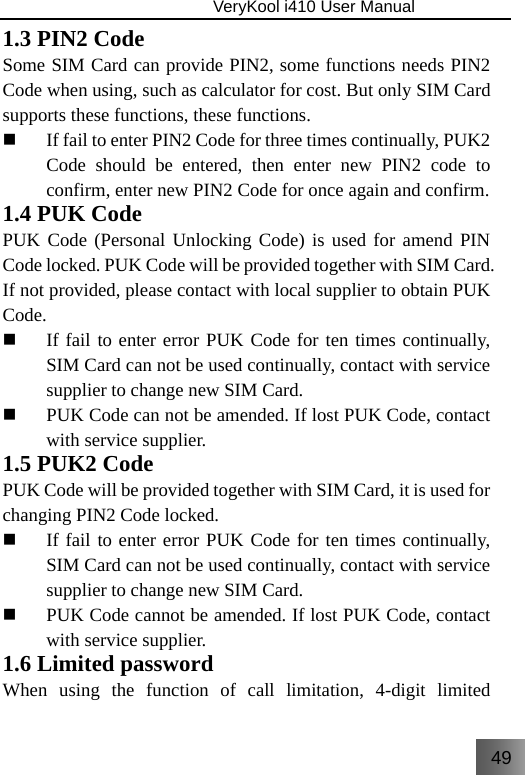 49                               VeryKool i410 User Manual  1.3 PIN2 Code Some SIM Card can provide PIN2, some functions needs PIN2 Code when using, such as calculator for cost. But only SIM Card supports these functions, these functions.  If fail to enter PIN2 Code for three times continually, PUK2 Code should be entered, then enter new PIN2 code to confirm, enter new PIN2 Code for once again and confirm. 1.4 PUK Code PUK Code (Personal Unlocking Code) is used for amend PIN Code locked. PUK Code will be provided together with SIM Card. If not provided, please contact with local supplier to obtain PUK Code.  If fail to enter error PUK Code for ten times continually, SIM Card can not be used continually, contact with service supplier to change new SIM Card.  PUK Code can not be amended. If lost PUK Code, contact with service supplier. 1.5 PUK2 Code PUK Code will be provided together with SIM Card, it is used for changing PIN2 Code locked.  If fail to enter error PUK Code for ten times continually, SIM Card can not be used continually, contact with service supplier to change new SIM Card.  PUK Code cannot be amended. If lost PUK Code, contact with service supplier. 1.6 Limited password When using the function of call limitation, 4-digit limited 