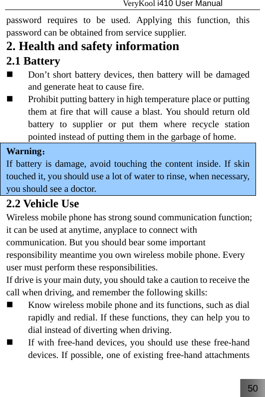 50                                   VeryKool i410 User Manual  password requires to be used. Applying this function, this password can be obtained from service supplier. 2. Health and safety information 2.1 Battery  Don’t short battery devices, then battery will be damaged and generate heat to cause fire.  Prohibit putting battery in high temperature place or putting them at fire that will cause a blast. You should return old battery to supplier or put them where recycle station pointed instead of putting them in the garbage of home. Warning： If battery is damage, avoid touching the content inside. If skin touched it, you should use a lot of water to rinse, when necessary, you should see a doctor. 2.2 Vehicle Use Wireless mobile phone has strong sound communication function; it can be used at anytime, anyplace to connect with communication. But you should bear some important responsibility meantime you own wireless mobile phone. Every user must perform these responsibilities. If drive is your main duty, you should take a caution to receive the call when driving, and remember the following skills:  Know wireless mobile phone and its functions, such as dial rapidly and redial. If these functions, they can help you to dial instead of diverting when driving.  If with free-hand devices, you should use these free-hand devices. If possible, one of existing free-hand attachments 