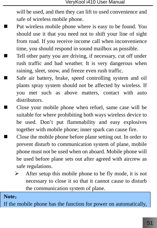 51                               VeryKool i410 User Manual  will be used, and then they can lift to used convenience and safe of wireless mobile phone.  Put wireless mobile phone where is easy to be found. You should use it that you need not to shift your line of sight from road. If you receive income call when inconvenience time, you should respond in sound mailbox as possible.  Tell other party you are driving, if necessary, cut off under rush traffic and bad weather. It is very dangerous when raining, sleet, snow, and freeze even rush traffic.  Safe air battery, brake, speed controlling system and oil plants spray system should not be affected by wireless. If you met such as above matters, contact with auto distributors.  Close your mobile phone when refuel, same case will be suitable for where prohibiting both ways wireless device to be used. Don’t put flammability and easy explosives together with mobile phone; inner spark can cause fire.  Close the mobile phone before plane setting out. In order to prevent disturb to communication system of plane, mobile phone must not be used when on aboard. Mobile phone will be used before plane sets out after agreed with aircrew as safe regulations. ¾ After setup this mobile phone to be fly mode, it is not necessary to close it so that it cannot cause to disturb the communication system of plane. Note： If the mobile phone has the function for power on automatically, 