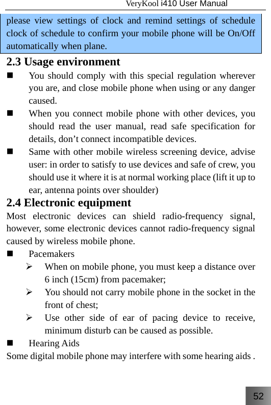 52                                   VeryKool i410 User Manual  please view settings of clock and remind settings of schedule clock of schedule to confirm your mobile phone will be On/Off automatically when plane. 2.3 Usage environment  You should comply with this special regulation wherever you are, and close mobile phone when using or any danger caused.  When you connect mobile phone with other devices, you should read the user manual, read safe specification for details, don’t connect incompatible devices.  Same with other mobile wireless screening device, advise user: in order to satisfy to use devices and safe of crew, you should use it where it is at normal working place (lift it up to ear, antenna points over shoulder) 2.4 Electronic equipment Most electronic devices can shield radio-frequency signal, however, some electronic devices cannot radio-frequency signal caused by wireless mobile phone.  Pacemakers ¾ When on mobile phone, you must keep a distance over 6 inch (15cm) from pacemaker; ¾ You should not carry mobile phone in the socket in the front of chest; ¾ Use other side of ear of pacing device to receive, minimum disturb can be caused as possible.  Hearing Aids   Some digital mobile phone may interfere with some hearing aids . 