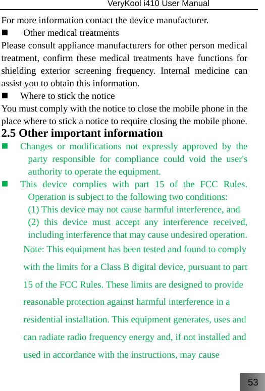 53                               VeryKool i410 User Manual  For more information contact the device manufacturer.  Other medical treatments Please consult appliance manufacturers for other person medical treatment, confirm these medical treatments have functions for shielding exterior screening frequency. Internal medicine can assist you to obtain this information.  Where to stick the notice You must comply with the notice to close the mobile phone in the place where to stick a notice to require closing the mobile phone.  2.5 Other important information  Changes or modifications not expressly approved by the party responsible for compliance could void the user&apos;s authority to operate the equipment.  This device complies with part 15 of the FCC Rules. Operation is subject to the following two conditions: (1) This device may not cause harmful interference, and (2) this device must accept any interference received, including interference that may cause undesired operation. Note: This equipment has been tested and found to comply with the limits for a Class B digital device, pursuant to part 15 of the FCC Rules. These limits are designed to provide reasonable protection against harmful interference in a residential installation. This equipment generates, uses and can radiate radio frequency energy and, if not installed and used in accordance with the instructions, may cause 