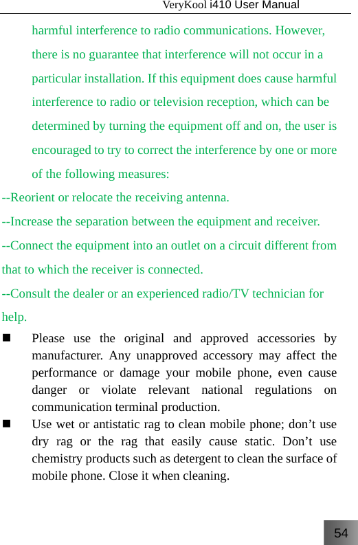 54                                   VeryKool i410 User Manual  harmful interference to radio communications. However, there is no guarantee that interference will not occur in a particular installation. If this equipment does cause harmful interference to radio or television reception, which can be determined by turning the equipment off and on, the user is encouraged to try to correct the interference by one or more of the following measures: --Reorient or relocate the receiving antenna. --Increase the separation between the equipment and receiver. --Connect the equipment into an outlet on a circuit different from that to which the receiver is connected. --Consult the dealer or an experienced radio/TV technician for help.  Please use the original and approved accessories by manufacturer. Any unapproved accessory may affect the performance or damage your mobile phone, even cause danger or violate relevant national regulations on communication terminal production.  Use wet or antistatic rag to clean mobile phone; don’t use dry rag or the rag that easily cause static. Don’t use chemistry products such as detergent to clean the surface of mobile phone. Close it when cleaning. 