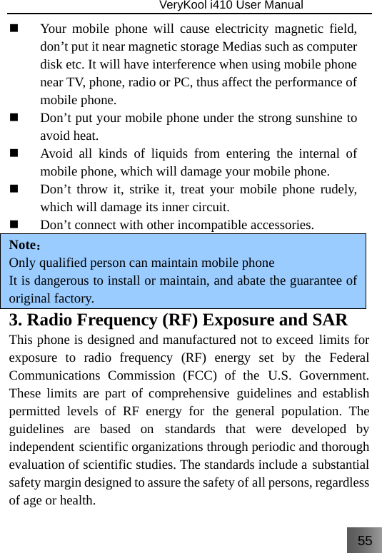 55                               VeryKool i410 User Manual   Your mobile phone will cause electricity magnetic field, don’t put it near magnetic storage Medias such as computer disk etc. It will have interference when using mobile phone near TV, phone, radio or PC, thus affect the performance of mobile phone.  Don’t put your mobile phone under the strong sunshine to avoid heat.  Avoid all kinds of liquids from entering the internal of mobile phone, which will damage your mobile phone.  Don’t throw it, strike it, treat your mobile phone rudely, which will damage its inner circuit.   Don’t connect with other incompatible accessories. Note： Only qualified person can maintain mobile phone It is dangerous to install or maintain, and abate the guarantee of original factory. 3. Radio Frequency (RF) Exposure and SAR This phone is designed and manufactured not to exceed limits for exposure to radio frequency (RF) energy set by the Federal Communications Commission (FCC) of the U.S. Government. These limits are part of comprehensive guidelines and establish permitted levels of RF energy for the general population. The guidelines are based on standards that were developed by independent scientific organizations through periodic and thorough evaluation of scientific studies. The standards include a substantial safety margin designed to assure the safety of all persons, regardless of age or health. 