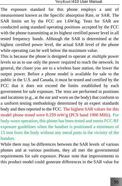 56                                   VeryKool i410 User Manual  The exposure standard for this phone employs a unit of measurement known as the Specific absorption Rate, or SAR. The SAR limits set by the FCC are 1.6W/kg. Tests for SAR are conducted using standard operating positions accepted by the FCC with the phone transmitting at its highest certified power level in all tested frequency bands. Although the SAR is determined at the highest certified power level, the actual SAR level of the phone while operating can be well below the maximum value. This is because the phone is designed to operate at multiple power levels so as to use only the power required to reach the network. In general, the closer you are to a wireless base station, the lower the output power. Before a phone model is available for sale to the public in the U.S. and Canada, it must be tested and certified by the FCC that it does not exceed the limits established by each government for safe exposure. The tests are performed in positions and locations (e.g., at the ear and worn on the body) that conform to a uniform testing methodology determined by an expert standards body and then reported to the FCC. The highest SAR values for this model phone tested were 0.259 mW/g (PCS band 1900 MHz). For body-worn operation, this phone has been tested and meets FCC RF exposure guidelines when the handset is positioned a minimum of 15 mm from the body without any metal parts in the vicinity of the handset. While there may be differences between the SAR levels of various phones and at various positions, they all met the governmental requirements for safe exposure. Please note that improvements to this product model could generate differences in the SAR value for 