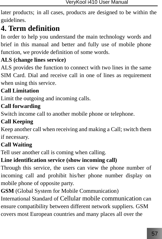 57                               VeryKool i410 User Manual  later products; in all cases, products are designed to be within the guidelines. 4. Term definition In order to help you understand the main technology words and brief in this manual and better and fully use of mobile phone function, we provide definition of some words. ALS (change lines service) ALS provides the function to connect with two lines in the same SIM Card. Dial and receive call in one of lines as requirement when using this service. Call Limitation   Limit the outgoing and incoming calls. Call forwarding Switch income call to another mobile phone or telephone. Call Keeping   Keep another call when receiving and making a Call; switch them if necessary. Call Waiting Tell user another call is coming when calling. Line identification service (show incoming call) Through this service, the users can view the phone number of incoming call and prohibit his/her phone number display on mobile phone of opposite party.  GSM (Global System for Mobile Communication) International Standard of Cellular mobile communication can ensure compatibility between different network suppliers. GSM covers most European countries and many places all over the 