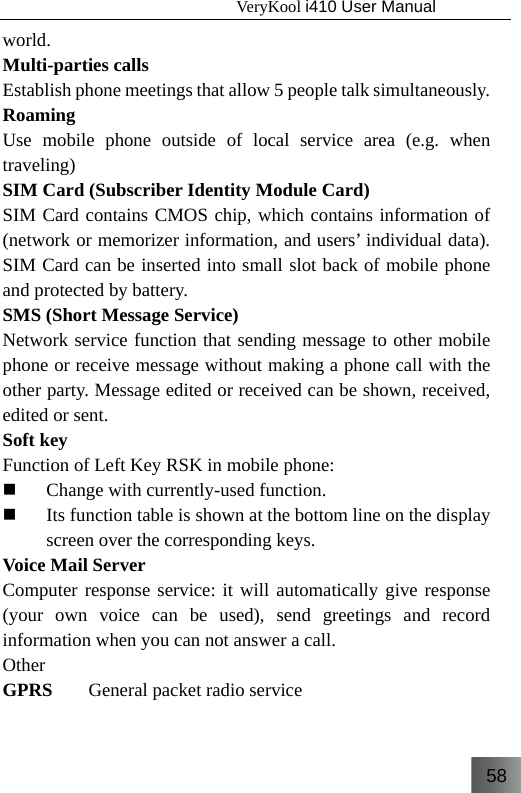 58                                   VeryKool i410 User Manual  world. Multi-parties calls Establish phone meetings that allow 5 people talk simultaneously.   Roaming Use mobile phone outside of local service area (e.g. when traveling) SIM Card (Subscriber Identity Module Card) SIM Card contains CMOS chip, which contains information of (network or memorizer information, and users’ individual data). SIM Card can be inserted into small slot back of mobile phone and protected by battery. SMS (Short Message Service) Network service function that sending message to other mobile phone or receive message without making a phone call with the other party. Message edited or received can be shown, received, edited or sent. Soft key Function of Left Key RSK in mobile phone:  Change with currently-used function.  Its function table is shown at the bottom line on the display screen over the corresponding keys. Voice Mail Server Computer response service: it will automatically give response (your own voice can be used), send greetings and record information when you can not answer a call. Other GPRS  General packet radio service 