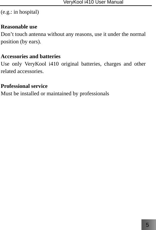 5                               VeryKool i410 User Manual  (e.g.: in hospital)  Reasonable use Don’t touch antenna without any reasons, use it under the normal position (by ears).  Accessories and batteries Use only VeryKool i410 original batteries, charges and other related accessories.    Professional service Must be installed or maintained by professionals 