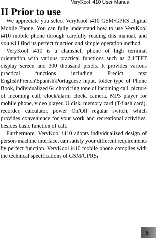 6                                   VeryKool i410 User Manual  II Prior to use We appreciate you select VeryKool i410 GSM/GPRS Digital Mobile Phone. You can fully understand how to use VeryKool i410 mobile phone through carefully reading this manual, and you will find its perfect function and simple operation method. VeryKool i410 is a clamshell phone of high terminal orientation with various practical functions such as 2.4”TFT display screen and 300 thousand pixels. It provides various practical functions including Predict text English\French\Spanish\Portuguese input, folder type of Phone Book, individualized 64 chord ring tone of incoming call, picture of incoming call, clock/alarm clock, camera, MP3 player for mobile phone, video player, U disk, memory card (T-flash card), recorder, calculator, power On/Off regular switch, which provides convenience for your work and recreational activities, besides basic function of call. Furthermore, VeryKool i410 adopts individualized design of person-machine interface, can satisfy your different requirements by perfect function. VeryKool i410 mobile phone complies with the technical specifications of GSM/GPRS.        