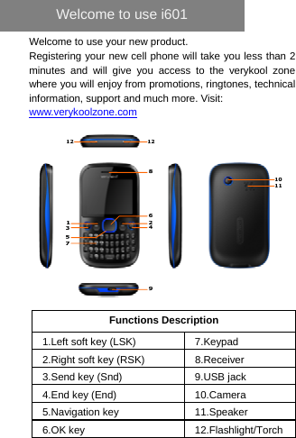   Welcome to use your new product. Registering your new cell phone will take you less than 2 minutes and will give you access to the verykool zone where you will enjoy from promotions, ringtones, technical information, support and much more. Visit: www.verykoolzone.com   Functions Description 1.Left soft key (LSK)  7.Keypad 2.Right soft key (RSK)  8.Receiver 3.Send key (Snd)  9.USB jack 4.End key (End)  10.Camera 5.Navigation key  11.Speaker 6.OK key    12.Flashlight/Torch     Welcome to use i601 