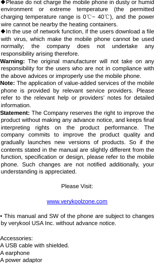  ◆Please do not charge the mobile phone in dusty or humid environment or extreme temperature (the permitted charging temperature range is 0℃~ 40℃), and the power wire cannot be nearby the heating containers. ◆In the use of network function, if the users download a file with virus, which make the mobile phone cannot be used normally; the company does not undertake any responsibility arising therefore. Warning:  The original manufacturer will not take on any responsibility for the users who are not in compliance with the above advices or improperly use the mobile phone. Note: The application of value-added services of the mobile phone is provided by relevant service providers. Please refer to the relevant help or providers’ notes for detailed information. Statement: The Company reserves the right to improve the product without making any advance notice, and keeps final interpreting rights on the product performance. The company commits to improve the product quality and gradually launches new versions of products. So if the contents stated in the manual are slightly different from the function, specification or design, please refer to the mobile phone. Such changes are not notified additionally, your understanding is appreciated.  Please Visit:  www.verykoolzone.com  • This manual and SW of the phone are subject to changes by verykool USA Inc. without advance notice.  Accessories: A USB cable with shielded. A earphone A power adaptor 