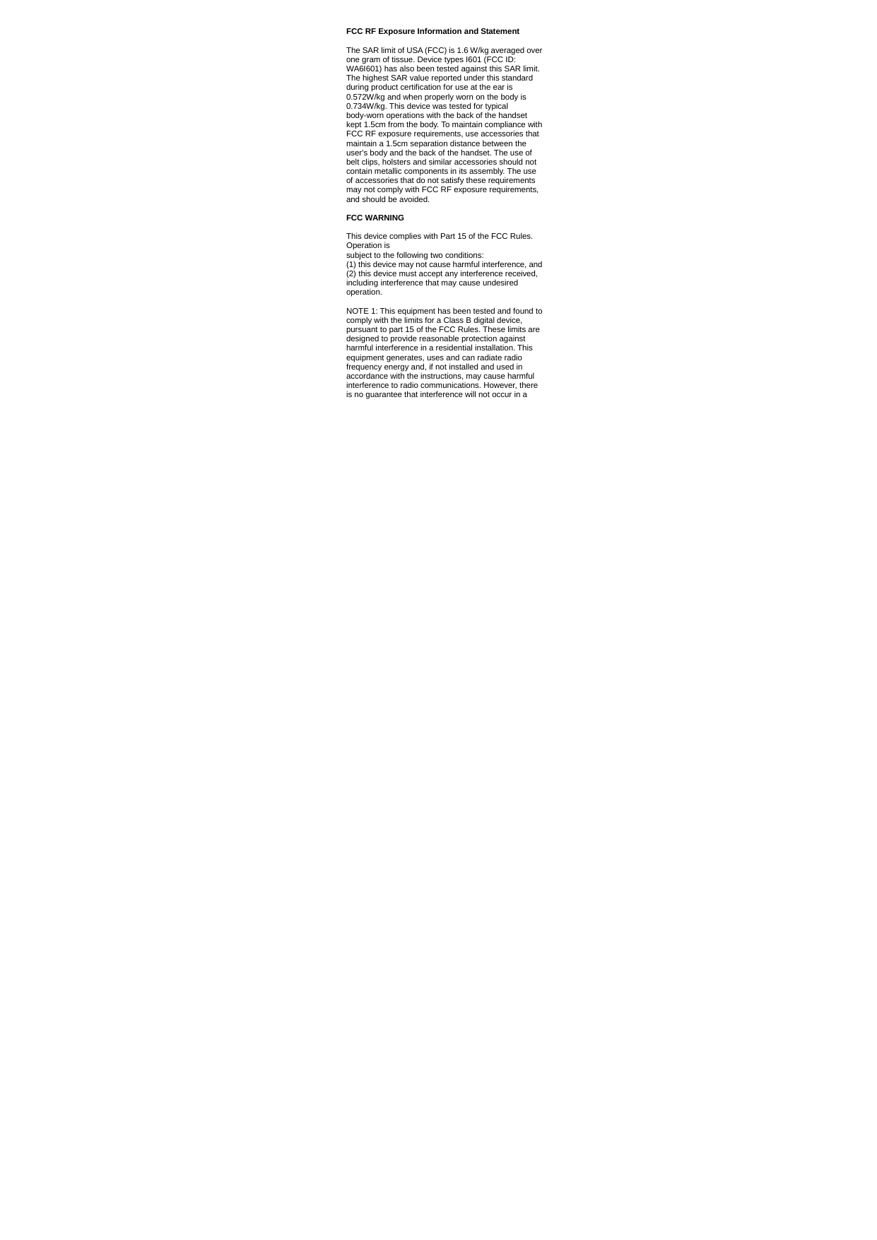   FCC RF Exposure Information and Statement  The SAR limit of USA (FCC) is 1.6 W/kg averaged over one gram of tissue. Device types I601 (FCC ID: WA6I601) has also been tested against this SAR limit. The highest SAR value reported under this standard during product certification for use at the ear is 0.572W/kg and when properly worn on the body is 0.734W/kg. This device was tested for typical body-worn operations with the back of the handset kept 1.5cm from the body. To maintain compliance with FCC RF exposure requirements, use accessories that maintain a 1.5cm separation distance between the user&apos;s body and the back of the handset. The use of belt clips, holsters and similar accessories should not contain metallic components in its assembly. The use of accessories that do not satisfy these requirements may not comply with FCC RF exposure requirements, and should be avoided.  FCC WARNING  This device complies with Part 15 of the FCC Rules. Operation is subject to the following two conditions: (1) this device may not cause harmful interference, and (2) this device must accept any interference received, including interference that may cause undesired operation.  NOTE 1: This equipment has been tested and found to comply with the limits for a Class B digital device, pursuant to part 15 of the FCC Rules. These limits are designed to provide reasonable protection against harmful interference in a residential installation. This equipment generates, uses and can radiate radio frequency energy and, if not installed and used in accordance with the instructions, may cause harmful interference to radio communications. However, there is no guarantee that interference will not occur in a 