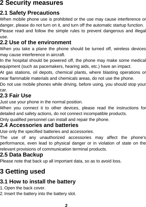  22 Security measures 2.1 Safety Precautions When mobile phone use is prohibited or the use may cause interference or danger, please do not turn on it, and turn off the automatic startup function. Please read and follow the simple rules to prevent dangerous and illegal use. 2.2 Use of the environment When you take a plane the phone should be turned off, wireless devices may cause interference in aircraft. In the hospital should be powered off, the phone may make some medical equipment (such as pacemakers, hearing aids, etc.) have an impact. At gas stations, oil depots, chemical plants, where blasting operations or near flammable materials and chemicals areas, do not use the phone. Do not use mobile phones while driving, before using, you should stop your car. 2.3 Fair Use Just use your phone in the normal position. When you connect it to other devices, please read the instructions for detailed and safety actions, do not connect incompatible products. Only qualified personnel can install and repair the phone. 2.4 Accessories and batteries Use only the specified batteries and accessories. The use of any unauthorized accessories may affect the phone&apos;s performance, even lead to physical danger or in violation of state on the relevant provisions of communication terminal products. 2.5 Data Backup Please note that back up all important data, so as to avoid loss. 3 Getting used 3.1 How to install the battery 1. Open the back cover. 2. Insert the battery into the battery slot. 