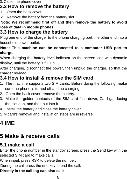  33. Close the phone cover. 3.2 How to remove the battery 1.  Open the back cover. 2.  Remove the battery from the battery slot. Note: We recommend first off and then remove the battery to avoid loss of data in mobile phones. 3.3 How to charge the battery Plug one end of the charger to the phone charging port, the other end into a household power outlet.   Note: This machine can be connected to a computer USB port to charge. When charging the battery level indicator on the screen icon was dynamic display, until the battery is full up. After charging, disconnect the power, then unplug the charger, so that the charger no-load. 3.4 How to install &amp; remove the SIM card 1.  The machine supports two SIM cards. Before doing the following, make sure the phone is turned off and no charging. 2.  Open the back cover, remove the battery. 3.  Make the golden contacts of the SIM card face down, Card gap facing the slot gap, and then put into it. 4.  Install the battery and close the battery cover. SIM card&apos;s removal and installation steps are in reverse. 4 IME 5 Make &amp; receive calls 5.1 make a call Enter the phone number in the standby screen, press the Send key with the selected SIM card to make calls. When input, press RSK to delete the number. During the call press the end key to end the call. Directly in the call log can also call: 