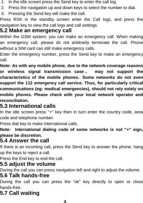  41.  In the idle screen press the Send key to enter the call log. 2.  Press the navigation up and down keys to select the number to dial. 3.  Pressing the Send key will make the call. Press RSK in the standby screen enter the Call logs, and press the navigation key to view the call logs and call settings. 5.2 Make an emergency call Within the GSM system, you can make an emergency call. When making an emergency call, please do not arbitrarily terminate the call. Phone without a SIM card can still make emergency calls. Enter the emergency number, press the Send key to make an emergency call. Note: As with any mobile phone, due to the network coverage reasons or wireless signal transmission case ， may not support the characteristics of the mobile phones，Some networks do not even support the 112 emergency call service. Thus, for particularly critical communications (eg: medical emergencies), should not rely solely on mobile phones. Please check with your local network operator and reconciliation. 5.3 International calls In the idle screen press &quot;+&quot; key then in turn enter the country code, area code and telephone number. Press dial key to make international calls. Note:  International dialing code of some networks is not &quot;+&quot; sign, please be discretion. 5.4 Answer the call If there is an incoming call, press the Send key to answer the phone, hang up the keys to reject a call. Press the End key to end the call. 5.5 adjust the volume During the call you can press navigation left and right to adjust the volume. 5.6 Talk hands-free During the call you can press the “ok” key directly to open or close hands-free. 5.7 Call waiting 