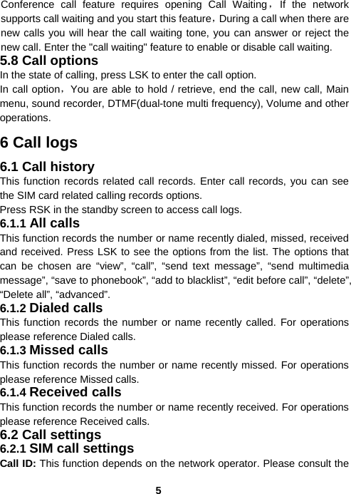  5Conference call feature requires opening Call Waiting，If the network supports call waiting and you start this feature，During a call when there are new calls you will hear the call waiting tone, you can answer or reject the new call. Enter the &quot;call waiting&quot; feature to enable or disable call waiting. 5.8 Call options In the state of calling, press LSK to enter the call option. In call option，You are able to hold / retrieve, end the call, new call, Main menu, sound recorder, DTMF(dual-tone multi frequency), Volume and other operations. 6 Call logs 6.1 Call history This function records related call records. Enter call records, you can see the SIM card related calling records options. Press RSK in the standby screen to access call logs. 6.1.1 All calls This function records the number or name recently dialed, missed, received and received. Press LSK to see the options from the list. The options that can be chosen are “view”, “call”, “send text message”, “send multimedia message”, “save to phonebook”, “add to blacklist”, “edit before call”, “delete”, “Delete all”, “advanced”. 6.1.2 Dialed calls This function records the number or name recently called. For operations please reference Dialed calls. 6.1.3 Missed calls This function records the number or name recently missed. For operations please reference Missed calls. 6.1.4 Received calls This function records the number or name recently received. For operations please reference Received calls. 6.2 Call settings 6.2.1 SIM call settings Call ID: This function depends on the network operator. Please consult the 