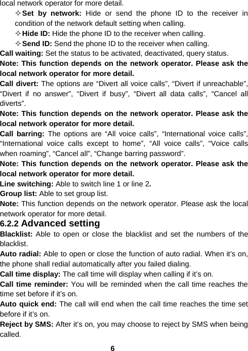  6local network operator for more detail.  Set by network: Hide or send the phone ID to the receiver in condition of the network default setting when calling.  Hide ID: Hide the phone ID to the receiver when calling.  Send ID: Send the phone ID to the receiver when calling. Call waiting: Set the status to be activated, deactivated, query status.   Note: This function depends on the network operator. Please ask the local network operator for more detail. Call divert: The options are “Divert all voice calls”, “Divert if unreachable”, “Divert if no answer”, “Divert if busy”, “Divert all data calls”, “Cancel all diverts”.  Note: This function depends on the network operator. Please ask the local network operator for more detail. Call barring: The options are “All voice calls”, “International voice calls”, “International voice calls except to home”, “All voice calls”, “Voice calls when roaming”, “Cancel all”, “Change barring password”.   Note: This function depends on the network operator. Please ask the local network operator for more detail. Line switching: Able to switch line 1 or line 2. Group list: Able to set group list.   Note: This function depends on the network operator. Please ask the local network operator for more detail. 6.2.2 Advanced setting Blacklist: Able to open or close the blacklist and set the numbers of the blacklist. Auto radial: Able to open or close the function of auto radial. When it’s on, the phone shall redial automatically after you failed dialing. Call time display: The call time will display when calling if it’s on. Call time reminder: You will be reminded when the call time reaches the time set before if it’s on. Auto quick end: The call will end when the call time reaches the time set before if it’s on. Reject by SMS: After it’s on, you may choose to reject by SMS when being called. 