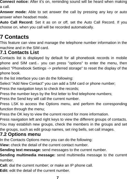  7Connect notice: After it’s on, reminding sound will be heard when making a call. Answer mode: Able to set answer the call by pressing any key or auto answer when headset mode.   Auto Call Record: Set it as on or off, set the Auto Call Record. If you choose on, when you call will be recorded automatically.  7 Contacts This feature can view and manage the telephone number information in the machine and in the SIM card. 7.1 Contacts List Contacts list is displayed by default for all phonebook records in mobile phone and SIM card.，you can press &quot;options&quot; to enter the menu, then select &quot;Phonebook Settings -&gt; preferred storage&quot; to reset the display of the phone book. In the list interface you can do the following: Select &quot;Add New Contact&quot; you can add a SIM card or phone number; Press the navigation keys to check the records; Press the number keys by the first letter to find telephone numbers; Press the Send key will call the current number. Press LSK to access the Options menu, and perform the corresponding function through the menu;   Press the OK key to view the current record for more information. Press navigation left and right keys to view the different groups of contacts. You may establish new groups, check the members in the groups and set the groups, such as edit group names, set ring bells, set call images. 7.2 Options menu In the Contacts Options menu you can do the following: View: check the detail of the current contact number. Sending text message: send messages to the current number. Sending multimedia message: send multimedia message to the current number. Call: dial the current number; or make an IP phone call. Edit: edit the detail of the current number. 