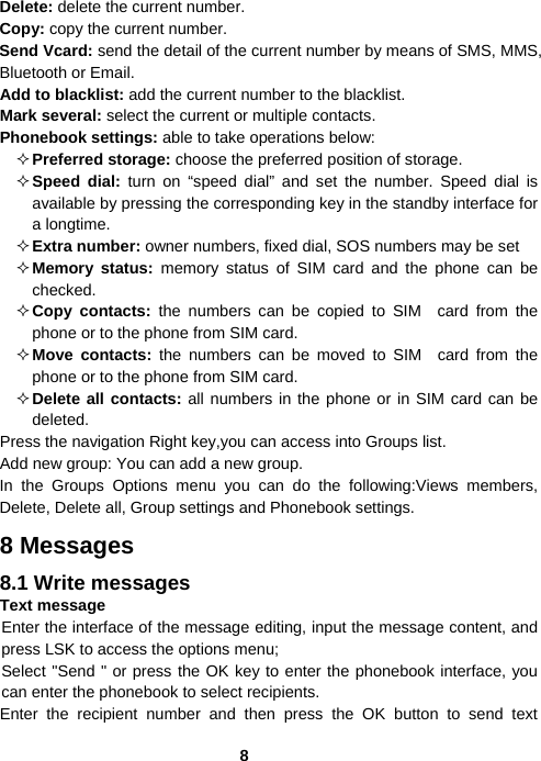  8Delete: delete the current number. Copy: copy the current number. Send Vcard: send the detail of the current number by means of SMS, MMS, Bluetooth or Email. Add to blacklist: add the current number to the blacklist. Mark several: select the current or multiple contacts. Phonebook settings: able to take operations below:  Preferred storage: choose the preferred position of storage.  Speed dial: turn on “speed dial” and set the number. Speed dial is available by pressing the corresponding key in the standby interface for a longtime.  Extra number: owner numbers, fixed dial, SOS numbers may be set  Memory status: memory status of SIM card and the phone can be checked.  Copy contacts: the numbers can be copied to SIM card from the phone or to the phone from SIM card.  Move contacts: the numbers can be moved to SIM card from the phone or to the phone from SIM card.  Delete all contacts: all numbers in the phone or in SIM card can be deleted. Press the navigation Right key,you can access into Groups list. Add new group: You can add a new group. In the Groups Options menu you can do the following:Views members, Delete, Delete all, Group settings and Phonebook settings. 8 Messages 8.1 Write messages Text message Enter the interface of the message editing, input the message content, and press LSK to access the options menu; Select &quot;Send &quot; or press the OK key to enter the phonebook interface, you can enter the phonebook to select recipients. Enter the recipient number and then press the OK button to send text 