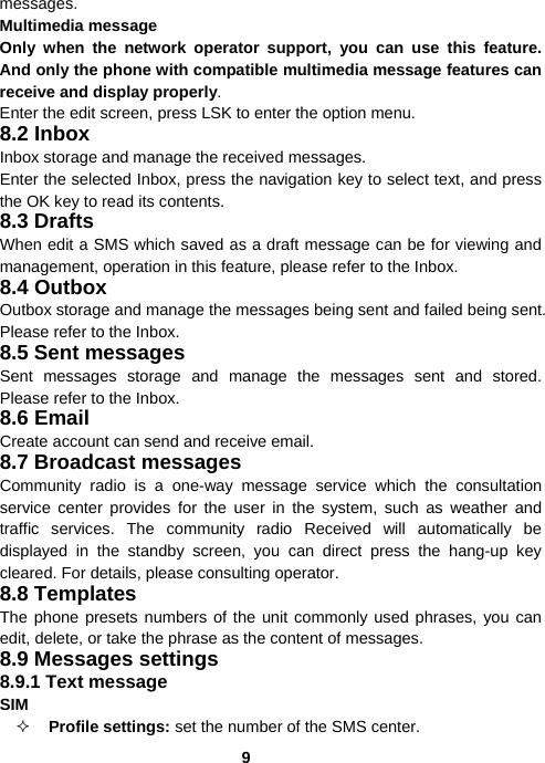  9messages. Multimedia message Only when the network operator support, you can use this feature. And only the phone with compatible multimedia message features can receive and display properly. Enter the edit screen, press LSK to enter the option menu. 8.2 Inbox Inbox storage and manage the received messages. Enter the selected Inbox, press the navigation key to select text, and press the OK key to read its contents. 8.3 Drafts When edit a SMS which saved as a draft message can be for viewing and management, operation in this feature, please refer to the Inbox. 8.4 Outbox Outbox storage and manage the messages being sent and failed being sent. Please refer to the Inbox. 8.5 Sent messages Sent messages storage and manage the messages sent and stored. Please refer to the Inbox. 8.6 Email Create account can send and receive email. 8.7 Broadcast messages Community radio is a one-way message service which the consultation service center provides for the user in the system, such as weather and traffic services. The community radio Received will automatically be displayed in the standby screen, you can direct press the hang-up key cleared. For details, please consulting operator. 8.8 Templates The phone presets numbers of the unit commonly used phrases, you can edit, delete, or take the phrase as the content of messages. 8.9 Messages settings 8.9.1 Text message SIM   Profile settings: set the number of the SMS center. 