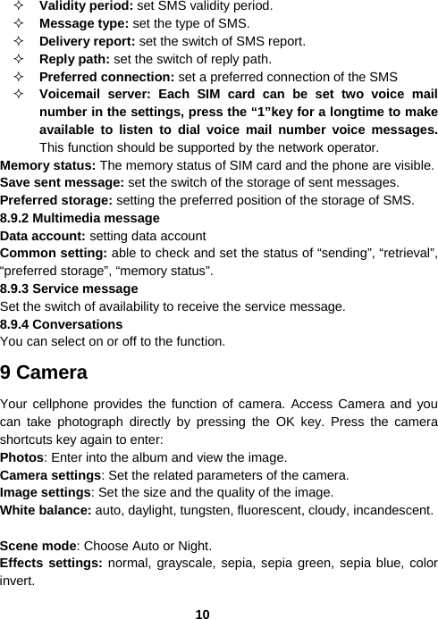  10 Validity period: set SMS validity period.  Message type: set the type of SMS.  Delivery report: set the switch of SMS report.  Reply path: set the switch of reply path.  Preferred connection: set a preferred connection of the SMS  Voicemail server: Each SIM card can be set two voice mail number in the settings, press the “1”key for a longtime to make available to listen to dial voice mail number voice messages. This function should be supported by the network operator. Memory status: The memory status of SIM card and the phone are visible. Save sent message: set the switch of the storage of sent messages. Preferred storage: setting the preferred position of the storage of SMS. 8.9.2 Multimedia message Data account: setting data account Common setting: able to check and set the status of “sending”, “retrieval”, “preferred storage”, “memory status”. 8.9.3 Service message Set the switch of availability to receive the service message. 8.9.4 Conversations You can select on or off to the function. 9 Camera Your cellphone provides the function of camera. Access Camera and you can take photograph directly by pressing the OK key. Press the camera shortcuts key again to enter: Photos: Enter into the album and view the image. Camera settings: Set the related parameters of the camera. Image settings: Set the size and the quality of the image. White balance: auto, daylight, tungsten, fluorescent, cloudy, incandescent.  Scene mode: Choose Auto or Night. Effects settings: normal, grayscale, sepia, sepia green, sepia blue, color invert. 