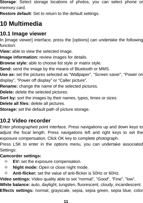  11Storage: Select storage locations of photos, you can select phone or memory card. Restore default: Set to return to the default settings. 10 Multimedia 10.1 Image viewer In [image viewer] interface, press the [options] can undertake the following function:  View: able to view the selected image.  Image information: review images for details. Browse style: able to choose list style or matrix style. Send: send the image by the means of Bluetooth or MMS. Use as: set the pictures selected as “Wallpaper”, “Screen saver”, “Power on display”, “Power off display” or “Caller picture”. Rename: change the name of the selected pictures. Delete: delete the selected pictures. Sort by: sort the images by their names, types, times or sizes. Delete all files: delete all pictures. Storage: set the default path of picture storage.  10.2 Video recorder Enter photographed point interface. Press navigations up and down keys to adjust the focal length. Press navigations left and right keys to set the exposure compensation. Click OK key to complete photograph. Press LSK to enter in the options menu, you can undertake associated Settings: Camcorder settings:  EV: set the exposure compensation.  Night mode: Open or close night mode.  Anti-flicker: set the value of anti-flicker is 50Hz or 60Hz. Video settings: Video quality able to set “normal”, ”Good”, ”Fine”, ”low”. White balance: auto, daylight, tungsten, fluorescent, cloudy, incandescent. Effects settings: normal, grayscale, sepia, sepia green, sepia blue, color 