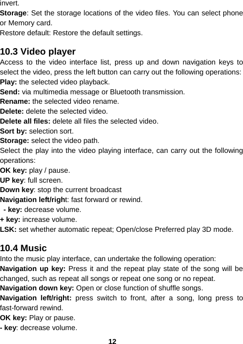  12invert. Storage: Set the storage locations of the video files. You can select phone or Memory card. Restore default: Restore the default settings.  10.3 Video player Access to the video interface list, press up and down navigation keys to select the video, press the left button can carry out the following operations: Play: the selected video playback. Send: via multimedia message or Bluetooth transmission.   Rename: the selected video rename. Delete: delete the selected video. Delete all files: delete all files the selected video. Sort by: selection sort. Storage: select the video path. Select the play into the video playing interface, can carry out the following operations: OK key: play / pause. UP key: full screen. Down key: stop the current broadcast Navigation left/right: fast forward or rewind.  - key: decrease volume. + key: increase volume. LSK: set whether automatic repeat; Open/close Preferred play 3D mode.  10.4 Music Into the music play interface, can undertake the following operation: Navigation up key: Press it and the repeat play state of the song will be changed, such as repeat all songs or repeat one song or no repeat. Navigation down key: Open or close function of shuffle songs. Navigation left/right: press switch to front, after a song, long press to fast-forward rewind. OK key: Play or pause. - key: decrease volume. 