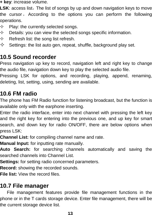  13+ key: increase volume. LSK: access list，The list of songs by up and down navigation keys to move the cursor ，According to the options you can perform the following operations.   Play: the currently selected songs.   Details: you can view the selected songs specific information.   Refresh list: the song list refresh.  Settings: the list auto gen, repeat, shuffle, background play set.  10.5 Sound recorder Press navigation up key to record, navigation left and right key to change the audio file, navigation down key to play the selected audio file. Pressing LSK for options, and recording, playing, append, renaming, deleting, list, setting, using, sending are available.  10.6 FM radio The phone has FM Radio function for listening broadcast, but the function is available only with the earphone inserting. Enter the radio interface, enter into next channel with pressing the left key and the right key for entering into the previous one, and up key for smart search, and down key for radio ON/OFF, there are below options when press LSK: Channel List: for compiling channel name and rate.   Manual Input: for inputting rate manually. Auto Search: for searching channels automatically and saving the searched channels into Channel List. Settings: for setting radio concerned parameters. Record: showing the recorded sounds. File list: View the record files.  10.7 File manager  File management features provide file management functions in the phone or in the T cards storage device. Enter file management, there will be the current storage device list.   