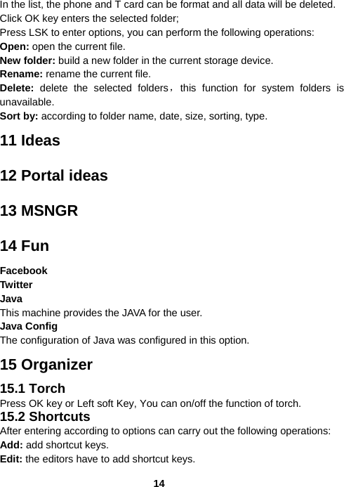  14In the list, the phone and T card can be format and all data will be deleted. Click OK key enters the selected folder; Press LSK to enter options, you can perform the following operations: Open: open the current file. New folder: build a new folder in the current storage device. Rename: rename the current file. Delete: delete the selected folders，this function for system folders is unavailable.   Sort by: according to folder name, date, size, sorting, type. 11 Ideas 12 Portal ideas 13 MSNGR 14 Fun Facebook Twitter Java This machine provides the JAVA for the user. Java Config The configuration of Java was configured in this option. 15 Organizer 15.1 Torch Press OK key or Left soft Key, You can on/off the function of torch. 15.2 Shortcuts After entering according to options can carry out the following operations: Add: add shortcut keys. Edit: the editors have to add shortcut keys. 