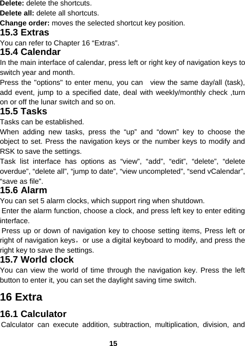  15Delete: delete the shortcuts. Delete all: delete all shortcuts. Change order: moves the selected shortcut key position. 15.3 Extras You can refer to Chapter 16 “Extras”. 15.4 Calendar In the main interface of calendar, press left or right key of navigation keys to switch year and month. Press the &quot;options&quot; to enter menu, you can  view the same day/all (task), add event, jump to a specified date, deal with weekly/monthly check ,turn on or off the lunar switch and so on. 15.5 Tasks Tasks can be established. When adding new tasks, press the “up” and “down” key to choose the object to set. Press the navigation keys or the number keys to modify and RSK to save the settings. Task list interface has options as “view”, “add”, “edit”, “delete”, “delete overdue”, “delete all”, “jump to date”, “view uncompleted”, “send vCalendar”, “save as file”. 15.6 Alarm You can set 5 alarm clocks, which support ring when shutdown. Enter the alarm function, choose a clock, and press left key to enter editing interface. Press up or down of navigation key to choose setting items, Press left or right of navigation keys，or use a digital keyboard to modify, and press the right key to save the settings. 15.7 World clock You can view the world of time through the navigation key. Press the left button to enter it, you can set the daylight saving time switch. 16 Extra 16.1 Calculator Calculator can execute addition, subtraction, multiplication, division, and 