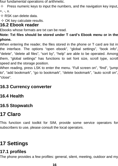  16four fundamental operations of arithmetic.     Press numeric keys to input the numbers, and the navigation key input, +, -, x.  RSK can delete data.  OK key calculate results. 16.2 Ebook reader Ebooks whose formats are txt can be read. Note: Txt files should be stored under T card’s Ebook menu or in the phone.  When entering the reader, the files stored in the phone or T card are list in the interface. The options “open ebook”, “global settings”, “book info”, “delete”, “delete all files”, “sort by”, “help” are able to be operated. Among them, “global settings” has functions to set font size, scroll type, scroll speed and the storage position. When reading, press LSK to enter the menu. “Full screen on”, “find”, “jump to”, “add bookmark”, “go to bookmark”, “delete bookmark”, “auto scroll on”, “close”.  16.3 Currency converter  16.4 Health  16.5 Stopwatch 17 Claro This function card toolkit for SIM, provide some service operators for subscribers to use, please consult the local operators.  17 Settings 17.1 profiles The phone provides a few profiles: general, silent, meeting, outdoor and my 