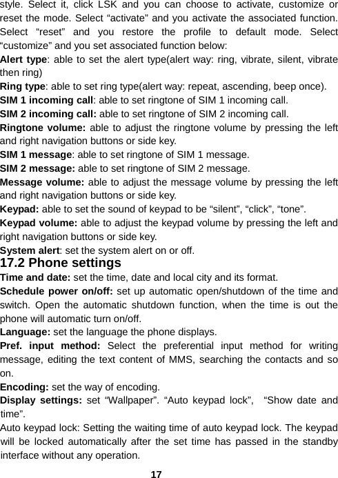 17style. Select it, click LSK and you can choose to activate, customize or reset the mode. Select “activate” and you activate the associated function. Select “reset” and you restore the profile to default mode. Select “customize” and you set associated function below: Alert type: able to set the alert type(alert way: ring, vibrate, silent, vibrate then ring) Ring type: able to set ring type(alert way: repeat, ascending, beep once). SIM 1 incoming call: able to set ringtone of SIM 1 incoming call. SIM 2 incoming call: able to set ringtone of SIM 2 incoming call. Ringtone volume: able to adjust the ringtone volume by pressing the left and right navigation buttons or side key. SIM 1 message: able to set ringtone of SIM 1 message. SIM 2 message: able to set ringtone of SIM 2 message. Message volume: able to adjust the message volume by pressing the left and right navigation buttons or side key. Keypad: able to set the sound of keypad to be “silent”, “click”, “tone”. Keypad volume: able to adjust the keypad volume by pressing the left and right navigation buttons or side key. System alert: set the system alert on or off. 17.2 Phone settings Time and date: set the time, date and local city and its format. Schedule power on/off: set up automatic open/shutdown of the time and switch. Open the automatic shutdown function, when the time is out the phone will automatic turn on/off. Language: set the language the phone displays. Pref. input method: Select the preferential input method for writing message, editing the text content of MMS, searching the contacts and so on. Encoding: set the way of encoding. Display settings: set “Wallpaper”. “Auto keypad lock”,  “Show date and time”. Auto keypad lock: Setting the waiting time of auto keypad lock. The keypad will be locked automatically after the set time has passed in the standby interface without any operation. 