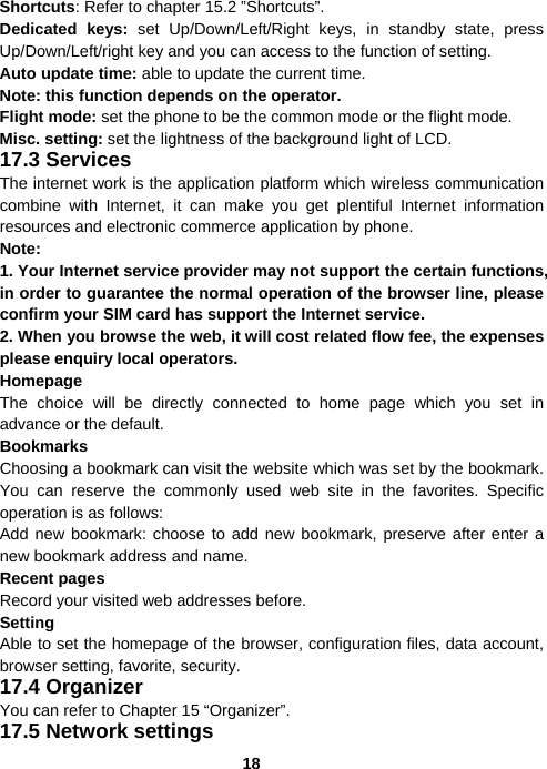  18Shortcuts: Refer to chapter 15.2 ”Shortcuts”. Dedicated keys: set Up/Down/Left/Right keys, in standby state, press Up/Down/Left/right key and you can access to the function of setting.   Auto update time: able to update the current time. Note: this function depends on the operator. Flight mode: set the phone to be the common mode or the flight mode. Misc. setting: set the lightness of the background light of LCD. 17.3 Services The internet work is the application platform which wireless communication combine with Internet, it can make you get plentiful Internet information resources and electronic commerce application by phone.     Note:  1. Your Internet service provider may not support the certain functions, in order to guarantee the normal operation of the browser line, please confirm your SIM card has support the Internet service.   2. When you browse the web, it will cost related flow fee, the expenses please enquiry local operators. Homepage The choice will be directly connected to home page which you set in advance or the default. Bookmarks Choosing a bookmark can visit the website which was set by the bookmark. You can reserve the commonly used web site in the favorites. Specific operation is as follows:   Add new bookmark: choose to add new bookmark, preserve after enter a new bookmark address and name. Recent pages Record your visited web addresses before. Setting Able to set the homepage of the browser, configuration files, data account, browser setting, favorite, security. 17.4 Organizer You can refer to Chapter 15 “Organizer”. 17.5 Network settings 