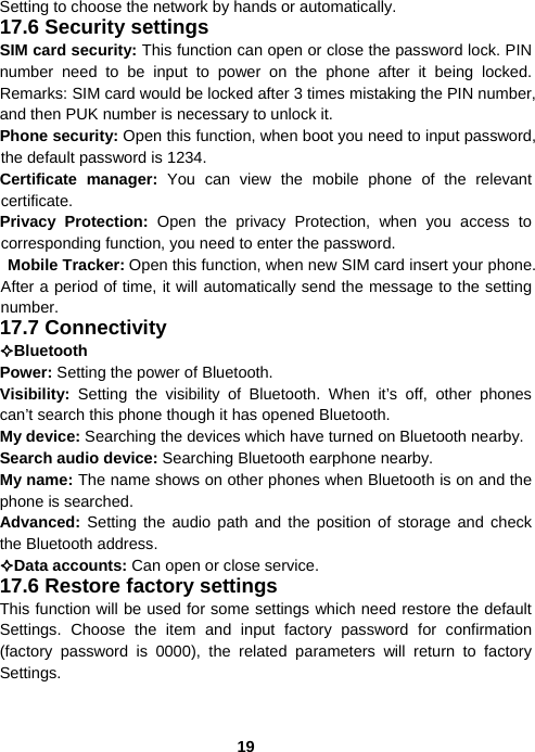  19Setting to choose the network by hands or automatically. 17.6 Security settings SIM card security: This function can open or close the password lock. PIN number need to be input to power on the phone after it being locked. Remarks: SIM card would be locked after 3 times mistaking the PIN number, and then PUK number is necessary to unlock it. Phone security: Open this function, when boot you need to input password, the default password is 1234. Certificate manager: You can view the mobile phone of the relevant certificate. Privacy Protection: Open the privacy Protection, when you access to corresponding function, you need to enter the password.  Mobile Tracker: Open this function, when new SIM card insert your phone. After a period of time, it will automatically send the message to the setting number. 17.7 Connectivity Bluetooth  Power: Setting the power of Bluetooth. Visibility:  Setting the visibility of Bluetooth. When it’s off, other phones can’t search this phone though it has opened Bluetooth. My device: Searching the devices which have turned on Bluetooth nearby. Search audio device: Searching Bluetooth earphone nearby. My name: The name shows on other phones when Bluetooth is on and the phone is searched. Advanced: Setting the audio path and the position of storage and check the Bluetooth address. Data accounts: Can open or close service. 17.6 Restore factory settings This function will be used for some settings which need restore the default Settings. Choose the item and input factory password for confirmation (factory password is 0000), the related parameters will return to factory Settings. 