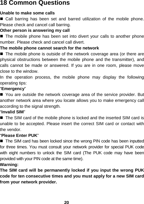  2018 Common Questions Unable to make some calls  Call barring has been set and barred utilization of the mobile phone. Please check and cancel call barring. Other person is answering my call  The mobile phone has been set into divert your calls to another phone number. Please check and cancel call divert. The mobile phone cannot search for the network   The mobile phone is outside of the network coverage area (or there are physical obstructions between the mobile phone and the transmitter), and calls cannot be made or answered. If you are in one room, please move close to the window. In the operation process, the mobile phone may display the following operating tips: “Emergency”   You are outside the network coverage area of the service provider. But another network area where you locate allows you to make emergency call according to the signal strength. “Invalid SIM”   The SIM card of the mobile phone is locked and the inserted SIM card is unable to be accepted. Please insert the correct SIM card or contact with the vendor. “Please Enter PUK”   The SIM card has been locked since the wrong PIN code has been inputted for three times. You must consult your network provider for special PUK code with eight numbers to unlock the SIM card (The PUK code may have been provided with your PIN code at the same time). Warning: The SIM card will be permanently locked if you input the wrong PUK code for ten consecutive times and you must apply for a new SIM card from your network provider. 