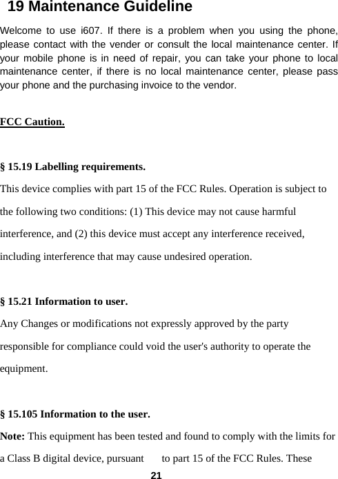  21  19 Maintenance Guideline Welcome to use i607. If there is a problem when you using the phone, please contact with the vender or consult the local maintenance center. If your mobile phone is in need of repair, you can take your phone to local maintenance center, if there is no local maintenance center, please pass your phone and the purchasing invoice to the vendor.  FCC Caution.   § 15.19 Labelling requirements. This device complies with part 15 of the FCC Rules. Operation is subject to the following two conditions: (1) This device may not cause harmful interference, and (2) this device must accept any interference received, including interference that may cause undesired operation.  § 15.21 Information to user. Any Changes or modifications not expressly approved by the party responsible for compliance could void the user&apos;s authority to operate the equipment.   § 15.105 Information to the user. Note: This equipment has been tested and found to comply with the limits for a Class B digital device, pursuant  to part 15 of the FCC Rules. These 