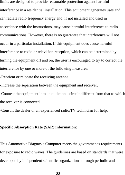  22limits are designed to provide reasonable protection against harmful interference in a residential installation. This equipment generates uses and can radiate radio frequency energy and, if not installed and used in accordance with the instructions, may cause harmful interference to radio communications. However, there is no guarantee that interference will not occur in a particular installation. If this equipment does cause harmful interference to radio or television reception, which can be determined by turning the equipment off and on, the user is encouraged to try to correct the interference by one or more of the following measures: -Reorient or relocate the receiving antenna. -Increase the separation between the equipment and receiver. -Connect the equipment into an outlet on a circuit different from that to which the receiver is connected. -Consult the dealer or an experienced radio/TV technician for help.  Specific Absorption Rate (SAR) information: 　 This Automotive Diagnosis Computer meets the government&apos;s requirements for exposure to radio waves. The guidelines are based on standards that were developed by independent scientific organizations through periodic and 