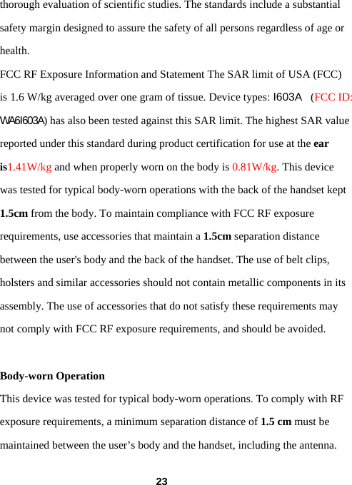  23thorough evaluation of scientific studies. The standards include a substantial safety margin designed to assure the safety of all persons regardless of age or health. FCC RF Exposure Information and Statement The SAR limit of USA (FCC) is 1.6 W/kg averaged over one gram of tissue. Device types: I603A  (FCC ID: WA6I603A) has also been tested against this SAR limit. The highest SAR value reported under this standard during product certification for use at the ear is1.41W/kg and when properly worn on the body is 0.81W/kg. This device was tested for typical body-worn operations with the back of the handset kept 1.5cm from the body. To maintain compliance with FCC RF exposure requirements, use accessories that maintain a 1.5cm separation distance between the user&apos;s body and the back of the handset. The use of belt clips, holsters and similar accessories should not contain metallic components in its assembly. The use of accessories that do not satisfy these requirements may not comply with FCC RF exposure requirements, and should be avoided.  Body-worn Operation This device was tested for typical body-worn operations. To comply with RF exposure requirements, a minimum separation distance of 1.5 cm must be maintained between the user’s body and the handset, including the antenna. 