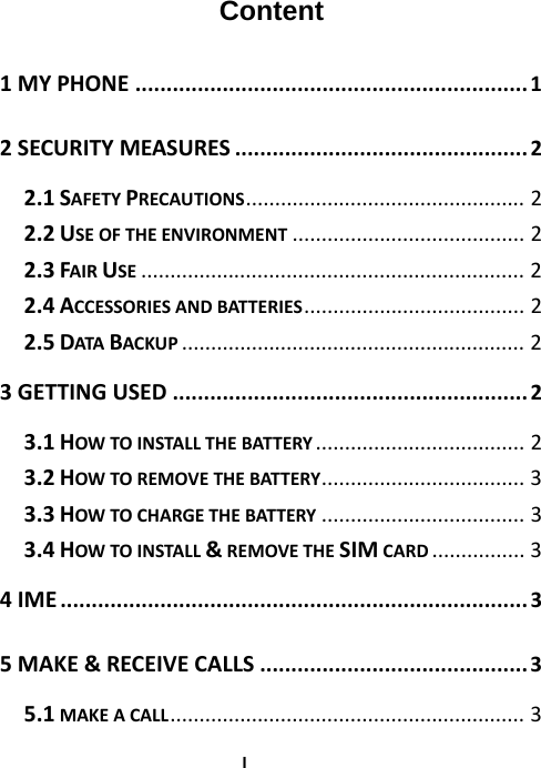  IContent  1MYPHONE...............................................................1 2SECURITYMEASURES...............................................2 2.1SAFETYPRECAUTIONS................................................2 2.2USEOFTHEENVIRONMENT........................................2 2.3FAIRUSE..................................................................2 2.4ACCESSORIESANDBATTERIES......................................2 2.5DATABACKUP...........................................................2 3GETTINGUSED.........................................................2 3.1HOWTOINSTALLTHEBATTERY....................................2 3.2HOWTOREMOVETHEBATTERY...................................3 3.3HOWTOCHARGETHEBATTERY...................................3 3.4HOWTOINSTALL&amp;REMOVETHESIMCARD................3 4IME...........................................................................3 5MAKE&amp;RECEIVECALLS...........................................3 5.1MAKEACALL.............................................................3 