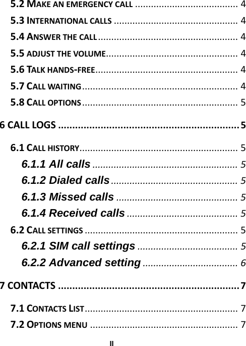  II5.2MAKEANEMERGENCYCALL.......................................4 5.3INTERNATIONALCALLS...............................................4 5.4ANSWERTHECALL.....................................................4 5.5ADJUSTTHEVOLUME..................................................4 5.6TALKHANDS‐FREE......................................................4 5.7CALLWAITING...........................................................4 5.8CALLOPTIONS...........................................................5 6CALLLOGS................................................................5 6.1CALLHISTORY............................................................5 6.1.1 All calls.......................................................5 6.1.2 Dialed calls................................................5 6.1.3 Missed calls..............................................5 6.1.4 Received calls..........................................5 6.2CALLSETTINGS..........................................................5 6.2.1 SIM call settings......................................5 6.2.2 Advanced setting....................................6 7CONTACTS................................................................7 7.1CONTACTSLIST..........................................................7 7.2OPTIONSMENU........................................................7 